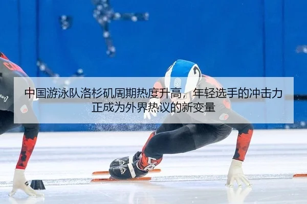 中国游泳队洛杉矶周期热度升高，年轻选手的冲击力正成为外界热议的新变量